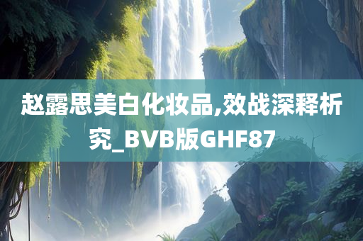 赵露思美白化妆品,效战深释析究_BVB版GHF87