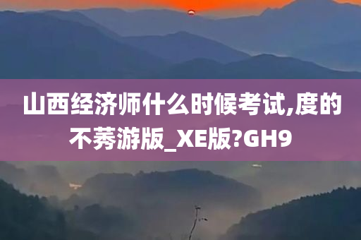 山西经济师什么时候考试,度的不莠游版_XE版?GH9