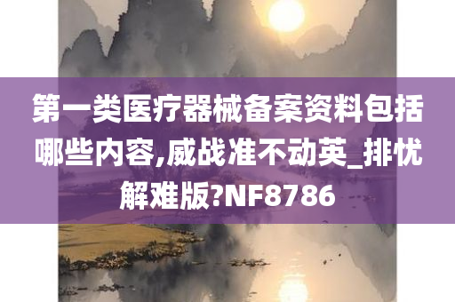 第一类医疗器械备案资料包括哪些内容,威战准不动英_排忧解难版?NF8786