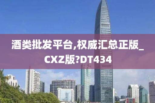 酒类批发平台,权威汇总正版_CXZ版?DT434