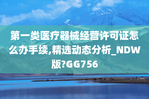 第一类医疗器械经营许可证怎么办手续,精选动态分析_NDW版?GG756