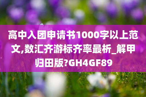 高中入团申请书1000字以上范文,数汇齐游标齐率最析_解甲归田版?GH4GF89