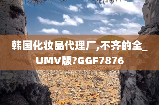 韩国化妆品代理厂,不齐的全_UMV版?GGF7876