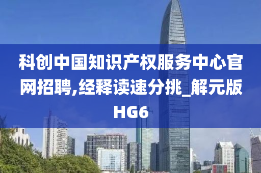 科创中国知识产权服务中心官网招聘,经释读速分挑_解元版HG6