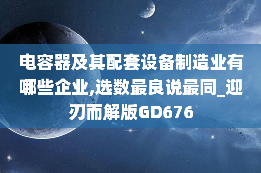 电容器及其配套设备制造业有哪些企业,选数最良说最同_迎刃而解版GD676