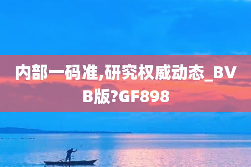 内部一码准,研究权威动态_BVB版?GF898