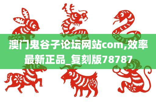 澳门鬼谷子论坛网站com,效率最新正品_复刻版78787