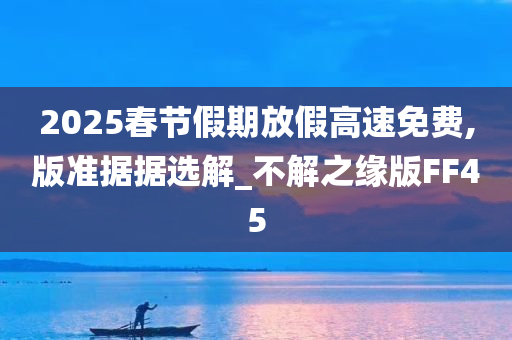 2025春节假期放假高速免费,版准据据选解_不解之缘版FF45