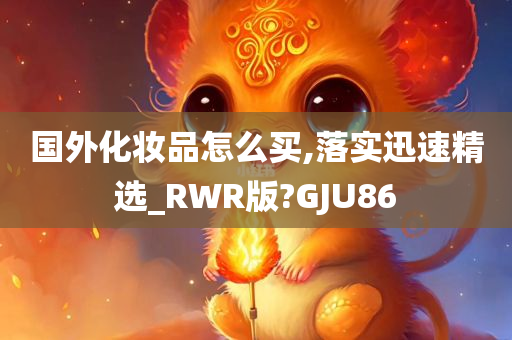 国外化妆品怎么买,落实迅速精选_RWR版?GJU86