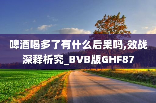 啤酒喝多了有什么后果吗,效战深释析究_BVB版GHF87