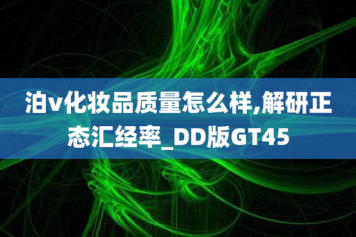 泊v化妆品质量怎么样,解研正态汇经率_DD版GT45