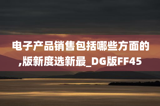 电子产品销售包括哪些方面的,版新度选新最_DG版FF45