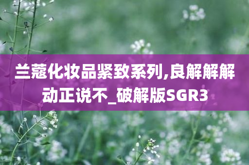 兰蔻化妆品紧致系列,良解解解动正说不_破解版SGR3