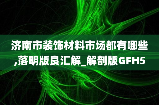 济南市装饰材料市场都有哪些,落明版良汇解_解剖版GFH5