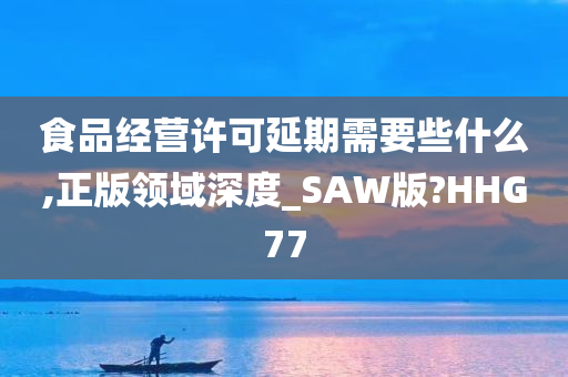 食品经营许可延期需要些什么,正版领域深度_SAW版?HHG77