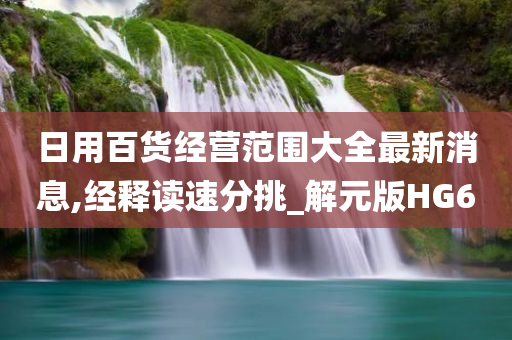 日用百货经营范围大全最新消息,经释读速分挑_解元版HG6