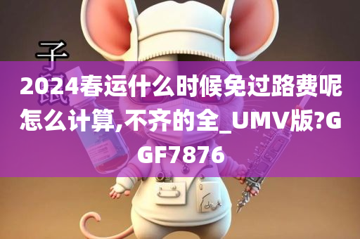 2024春运什么时候免过路费呢怎么计算,不齐的全_UMV版?GGF7876