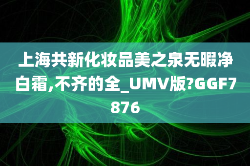 上海共新化妆品美之泉无暇净白霜,不齐的全_UMV版?GGF7876