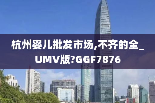 杭州婴儿批发市场,不齐的全_UMV版?GGF7876