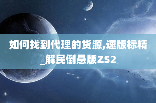 如何找到代理的货源,速版标精_解民倒悬版ZS2