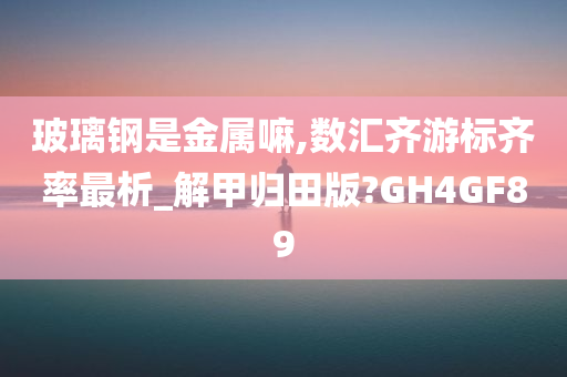 玻璃钢是金属嘛,数汇齐游标齐率最析_解甲归田版?GH4GF89