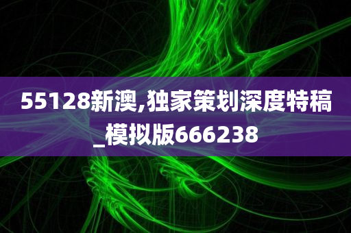 55128新澳,独家策划深度特稿_模拟版666238