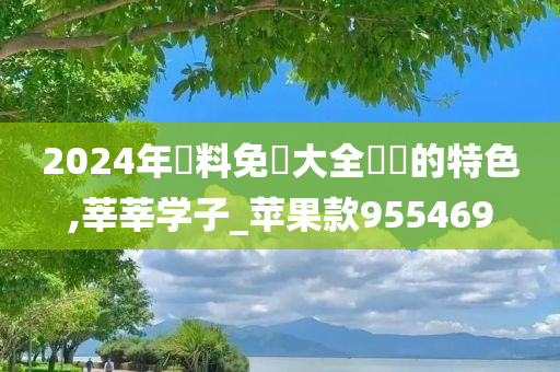 2024年資料免費大全優勢的特色,莘莘学子_苹果款955469