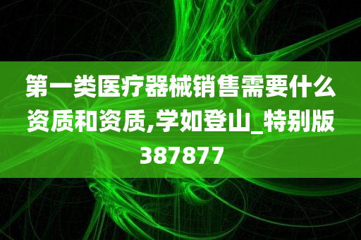 第一类医疗器械销售需要什么资质和资质,学如登山_特别版387877