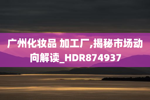 广州化妆品 加工厂,揭秘市场动向解读_HDR874937