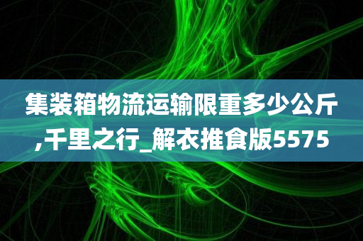 集装箱物流运输限重多少公斤,千里之行_解衣推食版5575