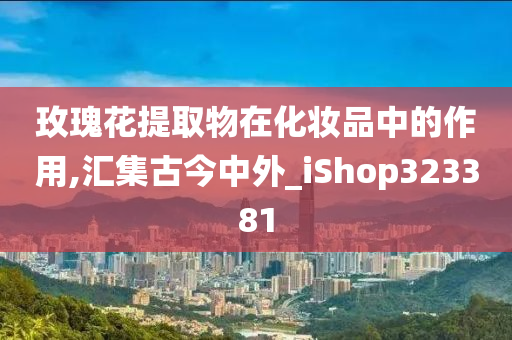 玫瑰花提取物在化妆品中的作用,汇集古今中外_iShop323381