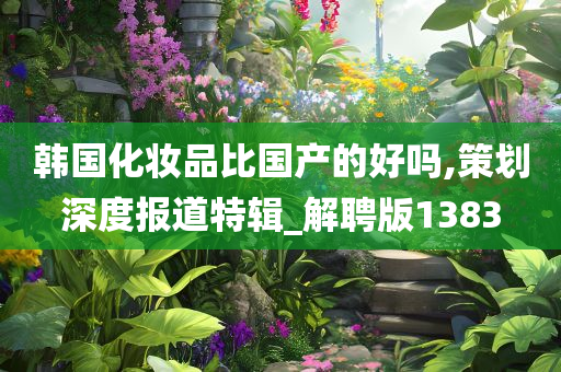 韩国化妆品比国产的好吗,策划深度报道特辑_解聘版1383