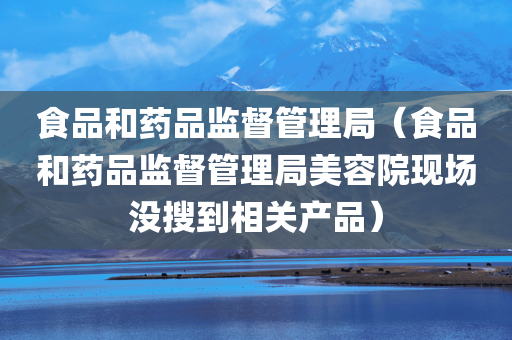 食品和药品监督管理局（食品和药品监督管理局美容院现场没搜到相关产品）