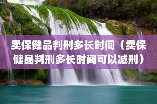 卖保健品判刑多长时间（卖保健品判刑多长时间可以减刑）