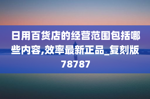 日用百货店的经营范围包括哪些内容,效率最新正品_复刻版78787