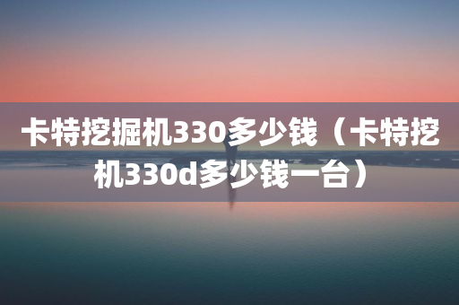 卡特挖掘机330多少钱（卡特挖机330d多少钱一台）