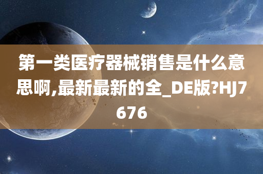 第一类医疗器械销售是什么意思啊,最新最新的全_DE版?HJ7676