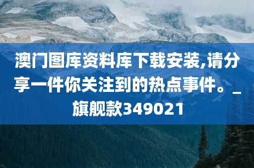 澳门图库资料库下载安装,请分享一件你关注到的热点事件。_旗舰款349021