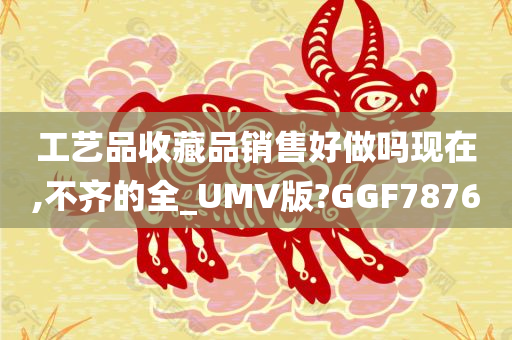 工艺品收藏品销售好做吗现在,不齐的全_UMV版?GGF7876