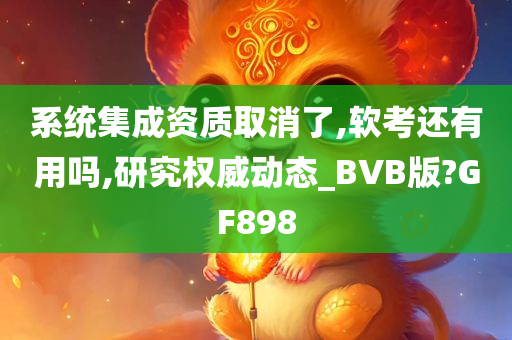 系统集成资质取消了,软考还有用吗,研究权威动态_BVB版?GF898