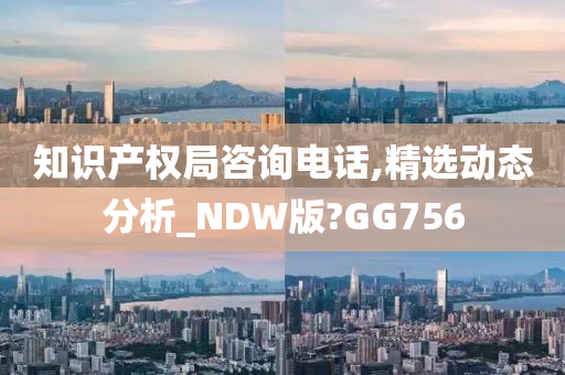 知识产权局咨询电话,精选动态分析_NDW版?GG756