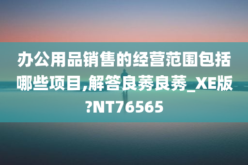 办公用品销售的经营范围包括哪些项目,解答良莠良莠_XE版?NT76565