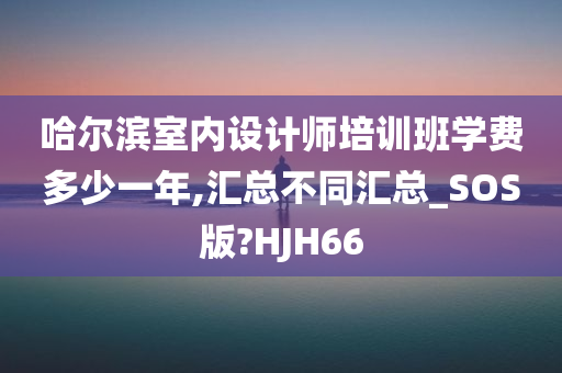 哈尔滨室内设计师培训班学费多少一年,汇总不同汇总_SOS版?HJH66