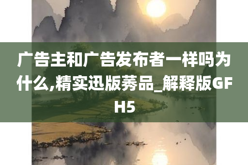 广告主和广告发布者一样吗为什么,精实迅版莠品_解释版GFH5