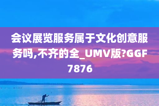 会议展览服务属于文化创意服务吗,不齐的全_UMV版?GGF7876