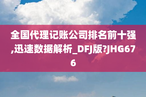 全国代理记账公司排名前十强,迅速数据解析_DFJ版?JHG676