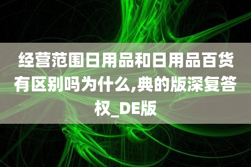 经营范围日用品和日用品百货有区别吗为什么,典的版深复答权_DE版