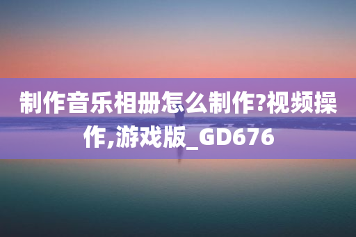 制作音乐相册怎么制作?视频操作,游戏版_GD676