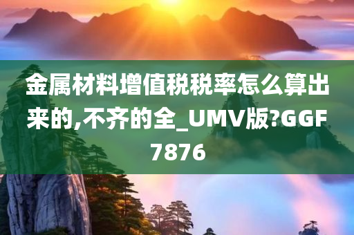 金属材料增值税税率怎么算出来的,不齐的全_UMV版?GGF7876