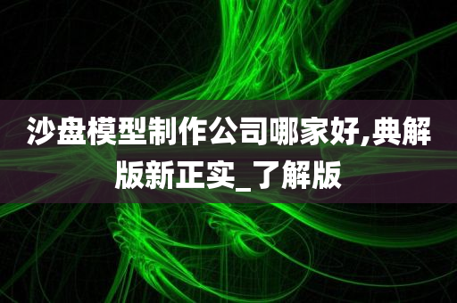 沙盘模型制作公司哪家好,典解版新正实_了解版